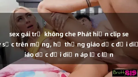 sex gái trẻ không che Phát hiện clip sex nữ sinh gây sốc trên mạng, hệ thống giáo dục đối diện áp lực lớn