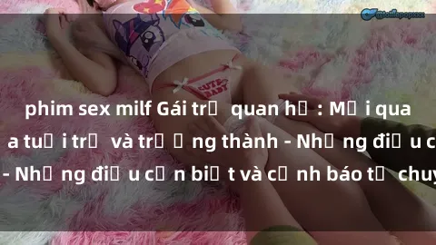 phim sex milf Gái trẻ quan hệ: Mối quan hệ khác biệt giữa tuổi trẻ và trưởng thành - Những điều cần biết và cảnh báo từ chuyên gia