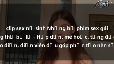 clip sex nữ sinh Những bộ phim sex gái già đỉnh cao không thể bỏ lỡ - Hấp dẫn, mê hoặc, từng đạo diễn, diễn viên đều góp phần tạo nên sự hấp dẫn, kích thích.