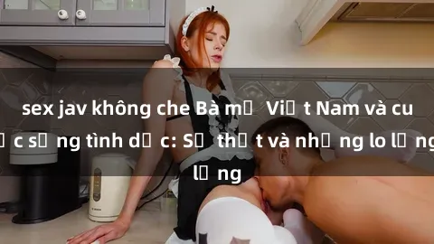 sex jav không che Bà mẹ Việt Nam và cuộc sống tình dục: Sự thật và những lo lắng