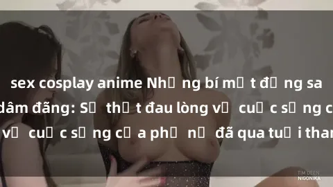 sex cosplay anime Những bí mật đằng sau vẻ ngoài gái già dâm đãng: Sự thật đau lòng về cuộc sống của phụ nữ đã qua tuổi thanh xuân