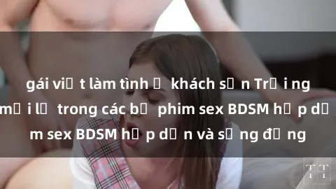 gái việt làm tình ở khách sạn Trải nghiệm cảm giác mới lạ trong các bộ phim sex BDSM hấp dẫn và sống động
