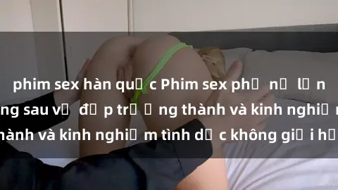 phim sex hàn quốc Phim sex phụ nữ lớn tuổi: Sức hút đằng sau vẻ đẹp trưởng thành và kinh nghiệm tình dục không giới hạn