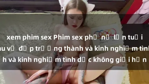 xem phim sex Phim sex phụ nữ lớn tuổi: Sức hút đằng sau vẻ đẹp trưởng thành và kinh nghiệm tình dục không giới hạn