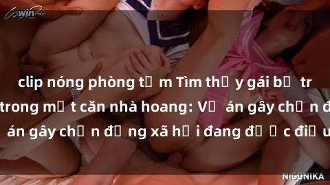 clip nóng phòng tắm Tìm thấy gái bị trói và bị hiếp dâm trong một căn nhà hoang: Vụ án gây chấn động xã hội đang được điều tra vào.