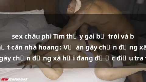 sex châu phi Tìm thấy gái bị trói và bị hiếp dâm trong một căn nhà hoang: Vụ án gây chấn động xã hội đang được điều tra vào.