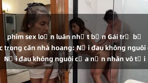 phim sex loạn luân nhật bản Gái trẻ bị hiếp dâm bạo lực trong căn nhà hoang: Nỗi đau không nguôi của nạn nhân vô tội