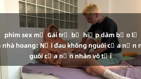 phim sex mỹ Gái trẻ bị hiếp dâm bạo lực trong căn nhà hoang: Nỗi đau không nguôi của nạn nhân vô tội