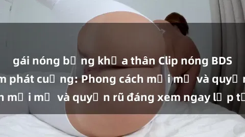 gái nóng bỏng khỏa thân Clip nóng BDSM khiến người xem phát cuồng: Phong cách mới mẻ và quyến rũ đáng xem ngay lập tức!