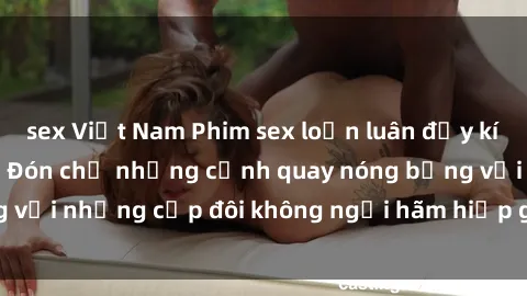 sex Việt Nam Phim sex loạn luân đầy kích thích không che - Đón chờ những cảnh quay nóng bỏng với những cặp đôi không ngại hãm hiếp gia đình trong lòng