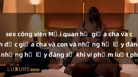 sex công viên Mối quan hệ giữa cha và con: Sự thật về tình dục giữa cha và con và những hệ lụy đáng sợ khi vi phạm luật pháp.