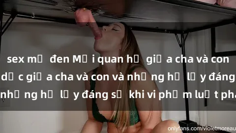 sex mỹ đen Mối quan hệ giữa cha và con: Sự thật về tình dục giữa cha và con và những hệ lụy đáng sợ khi vi phạm luật pháp.