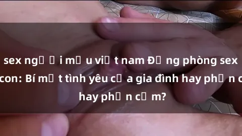 sex người mẫu việt nam Động phòng sex mẹ con: Bí mật tình yêu của gia đình hay phản cảm?