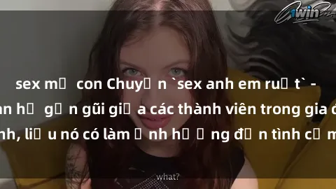sex mẹ con Chuyện `sex anh em ruột` - Đề cập đến quan hệ gần gũi giữa các thành viên trong gia đình, liệu nó có làm ảnh hưởng đến tình cảm gia đình hay không?