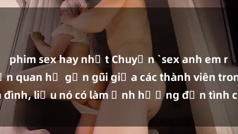 phim sex hay nhất Chuyện `sex anh em ruột` - Đề cập đến quan hệ gần gũi giữa các thành viên trong gia đình, liệu nó có làm ảnh hưởng đến tình cảm gia đình hay không?