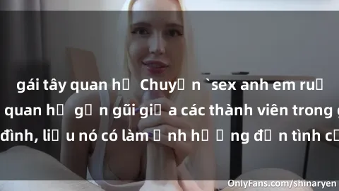gái tây quan hệ Chuyện `sex anh em ruột` - Đề cập đến quan hệ gần gũi giữa các thành viên trong gia đình, liệu nó có làm ảnh hưởng đến tình cảm gia đình hay không?