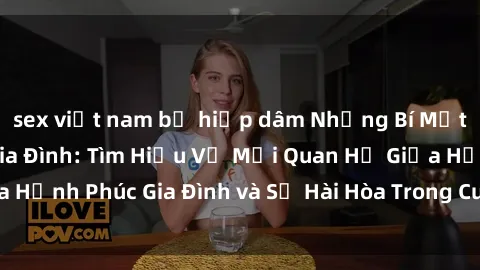 sex việt nam bị hiếp dâm Những Bí Mật trong Tình Dục Gia Đình: Tìm Hiểu Về Mối Quan Hệ Giữa Hạnh Phúc Gia Đình và Sự Hài Hòa Trong Cuộc Sống Tình Dục