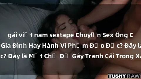 gái việt nam sextape Chuyện Sex Ông Cháu: Mối Quan Hệ Gia Đình Hay Hành Vi Phạm Đạo Đức? Đây là Một Chủ Đề Gây Tranh Cãi Trong Xã Hội Hiện Nay.