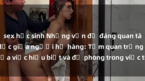 sex học sinh Những vấn đề đáng quan tâm về quan hệ tình dục giữa người họ hàng: Tầm quan trọng của việc hiểu biết và đề phòng trong việc tiếp xúc trong gia đình.