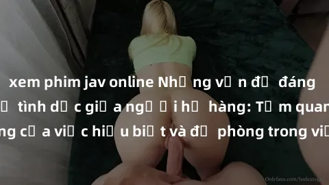 xem phim jav online Những vấn đề đáng quan tâm về quan hệ tình dục giữa người họ hàng: Tầm quan trọng của việc hiểu biết và đề phòng trong việc tiếp xúc trong gia đình.