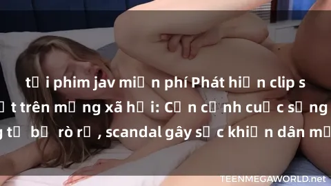 tải phim jav miễn phí Phát hiện clip sex quay lén hot nhất trên mạng xã hội: Cận cảnh cuộc sống riêng tư bị rò rỉ, scandal gây sốc khiến dân mạng không khỏi bàng hoàng
