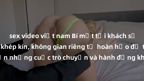 sex video việt nam Bí mật tại khách sạn: Phòng quay lén khép kín, không gian riêng tư hoàn hảo để thực hiện những cuộc trò chuyện và hành động không bị người khác phát hiện.