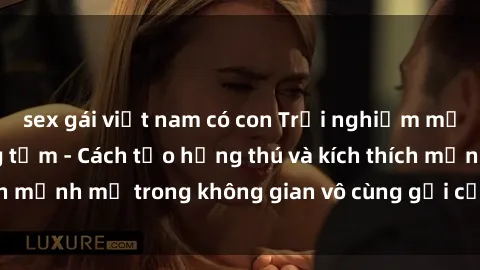 sex gái việt nam có con Trải nghiệm mới lạ với sex phòng tắm - Cách tạo hứng thú và kích thích mạnh mẽ trong không gian vô cùng gợi cảm và lãng mạn
