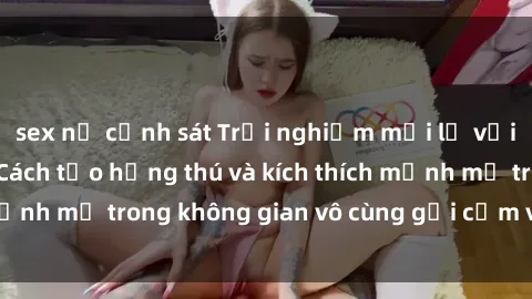 sex nữ cảnh sát Trải nghiệm mới lạ với sex phòng tắm - Cách tạo hứng thú và kích thích mạnh mẽ trong không gian vô cùng gợi cảm và lãng mạn