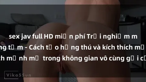 sex jav full HD miễn phí Trải nghiệm mới lạ với sex phòng tắm - Cách tạo hứng thú và kích thích mạnh mẽ trong không gian vô cùng gợi cảm và lãng mạn