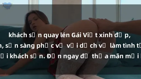 khách sạn quay lén Gái Việt xinh đẹp, nồng nàn tình cảm, sẵn sàng phục vụ với dịch vụ làm tình tại khách sạn. Đến ngay để thỏa mãn mọi khao khát của bạn!