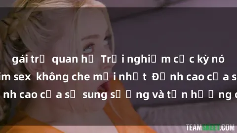 gái trẻ quan hệ Trải nghiệm cực kỳ nóng bỏng trong phim sex  không che mới nhất  Đỉnh cao của sự sung sướng và tận hưởng chân thật