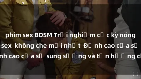phim sex BDSM Trải nghiệm cực kỳ nóng bỏng trong phim sex  không che mới nhất  Đỉnh cao của sự sung sướng và tận hưởng chân thật