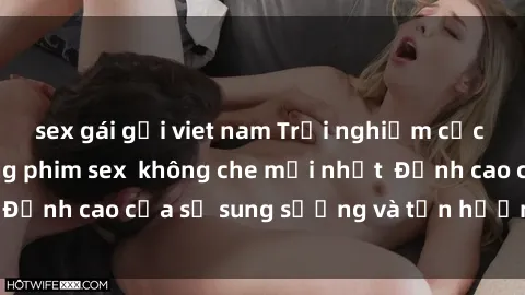 sex gái gọi viet nam Trải nghiệm cực kỳ nóng bỏng trong phim sex  không che mới nhất  Đỉnh cao của sự sung sướng và tận hưởng chân thật