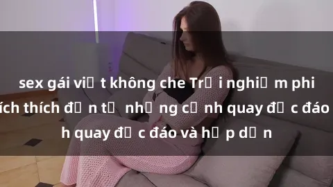 sex gái việt không che Trải nghiệm phim sex : Sự kích thích đến từ những cảnh quay độc đáo và hấp dẫn