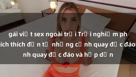 gái việt sex ngoài trời Trải nghiệm phim sex : Sự kích thích đến từ những cảnh quay độc đáo và hấp dẫn