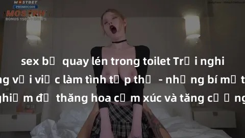 sex bị quay lén trong toilet Trải nghiệm hứng khởi cùng với việc làm tình tập thể - những bí mật và kinh nghiệm để thăng hoa cảm xúc và tăng cường sự gắn kết trong mối quan hệ