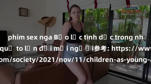 phim sex nga Bạo lực tình dục trong nhóm: nguy cơ và hậu quả to lớn đối mọi người参考: https://www.theguardian.com/society/2021/nov/11/children-as-young-as-four-are-being-sexually-abused-by-groups-in-uk