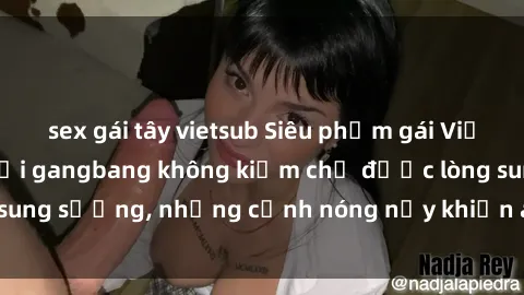 sex gái tây vietsub Siêu phẩm gái Việt tham gia trong buổi gangbang không kiềm chế được lòng sung sướng, những cảnh nóng nảy khiến ai cũng phải mãn nhãn