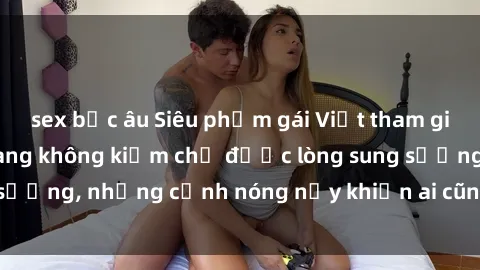 sex bắc âu Siêu phẩm gái Việt tham gia trong buổi gangbang không kiềm chế được lòng sung sướng, những cảnh nóng nảy khiến ai cũng phải mãn nhãn
