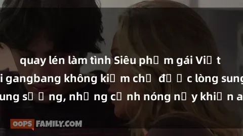 quay lén làm tình Siêu phẩm gái Việt tham gia trong buổi gangbang không kiềm chế được lòng sung sướng, những cảnh nóng nảy khiến ai cũng phải mãn nhãn