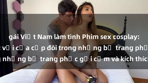 gái Việt Nam làm tình Phim sex cosplay: Trải nghiệm tuyệt vời của cặp đôi trong những bộ trang phục gợi cảm và kích thích