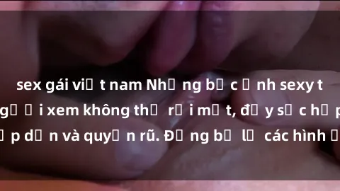 sex gái việt nam Những bức ảnh sexy tá gợi cảm khiến người xem không thể rời mắt, đầy sức hấp dẫn và quyến rũ. Đừng bỏ lỡ các hình ảnh nóng bỏng này!