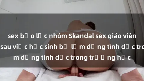 sex bạo lực nhóm Skandal sex giáo viên: Sự thật đằng sau việc học sinh bị lạm dụng tình dục trong trường học
