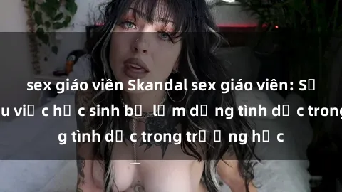 sex giáo viên Skandal sex giáo viên: Sự thật đằng sau việc học sinh bị lạm dụng tình dục trong trường học