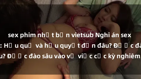 sex phim nhật bản vietsub Nghi án sex nhân viên nhà hàng: Hậu quả và hậu quyết đến đâu? Được đào sâu vào vụ việc cực kỳ nghiêm trọng này.
