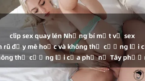 clip sex quay lén Những bí mật về sex gái Tây: Sự quyến rũ đầy mê hoặc và không thể cưỡng lại của phụ nữ Tây phương