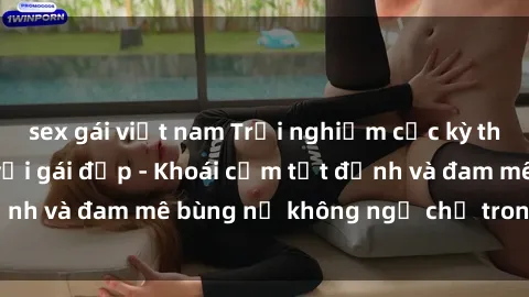 sex gái việt nam Trải nghiệm cực kỳ thú vị khi làm tình với gái đẹp - Khoái cảm tột đỉnh và đam mê bùng nổ không ngờ chỉ trong một đêm!