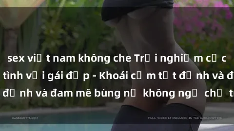 sex việt nam không che Trải nghiệm cực kỳ thú vị khi làm tình với gái đẹp - Khoái cảm tột đỉnh và đam mê bùng nổ không ngờ chỉ trong một đêm!