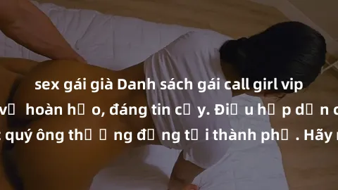 sex gái già Danh sách gái call girl vip chất lượng, dịch vụ hoàn hảo, đáng tin cậy. Điều hấp dẫn cho các quý ông thượng đẳng tại thành phố. Hãy nhấc máy và đặt lịch ngay!