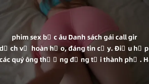 phim sex bắc âu Danh sách gái call girl vip chất lượng, dịch vụ hoàn hảo, đáng tin cậy. Điều hấp dẫn cho các quý ông thượng đẳng tại thành phố. Hãy nhấc máy và đặt lịch ngay!